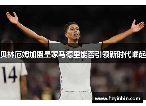 贝林厄姆加盟皇家马德里能否引领新时代崛起