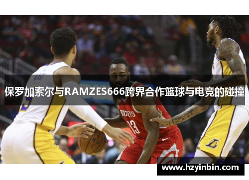 保罗加索尔与RAMZES666跨界合作篮球与电竞的碰撞